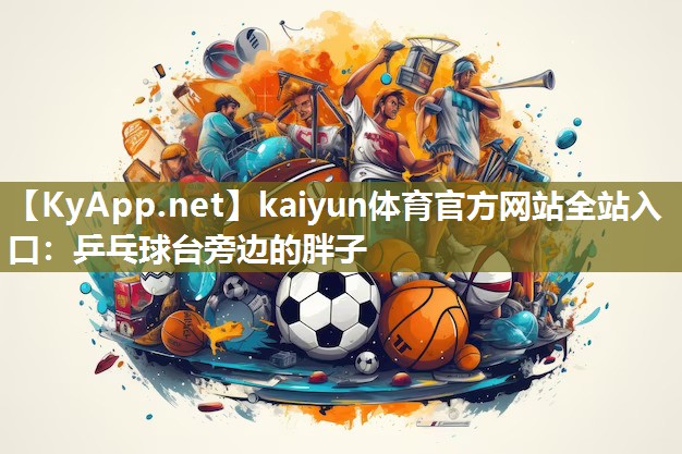 kaiyun体育官方网站全站入口：乒乓球台旁边的胖子